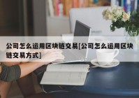 公司怎么运用区块链交易[公司怎么运用区块链交易方式]